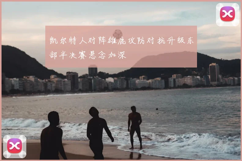 凯尔特人对阵雄鹿攻防对抗升级东部半决赛悬念加深