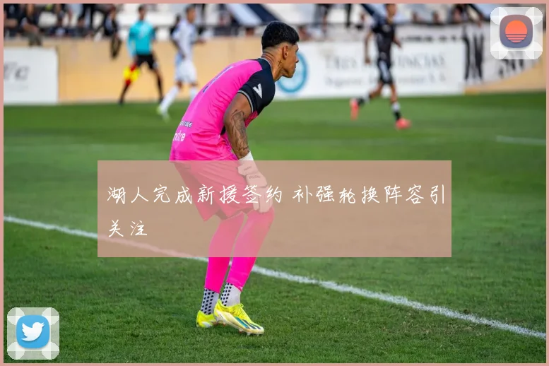 湖人完成新援签约 补强轮换阵容引关注