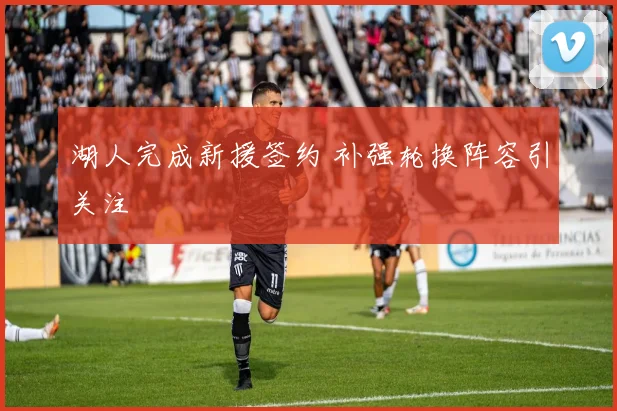 湖人完成新援签约 补强轮换阵容引关注