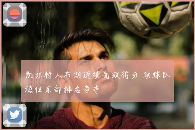 凯尔特人布朗连续高效得分 助球队稳住东部排名争夺