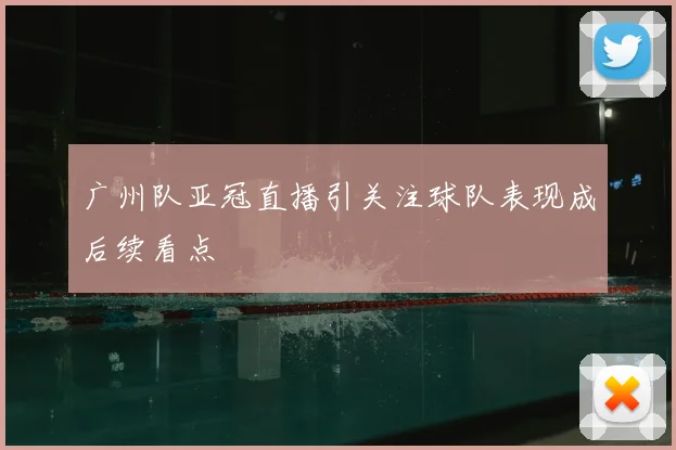 广州队亚冠直播引关注球队表现成后续看点