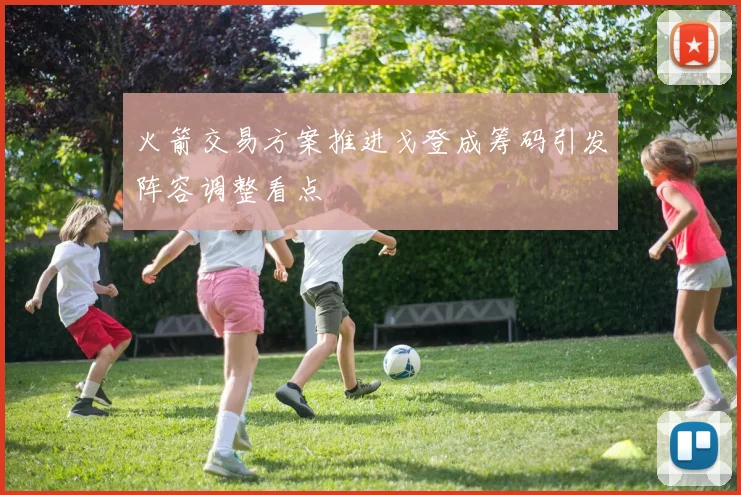 火箭交易方案推进戈登成筹码引发阵容调整看点