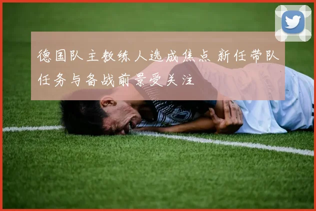 德国队主教练人选成焦点 新任带队任务与备战前景受关注