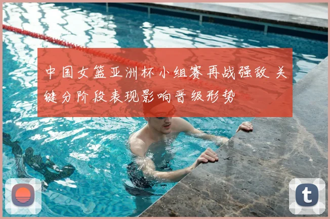 中国女篮亚洲杯小组赛再战强敌 关键分阶段表现影响晋级形势