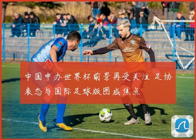 中国申办世界杯前景再受关注 足协表态与国际足球版图成焦点