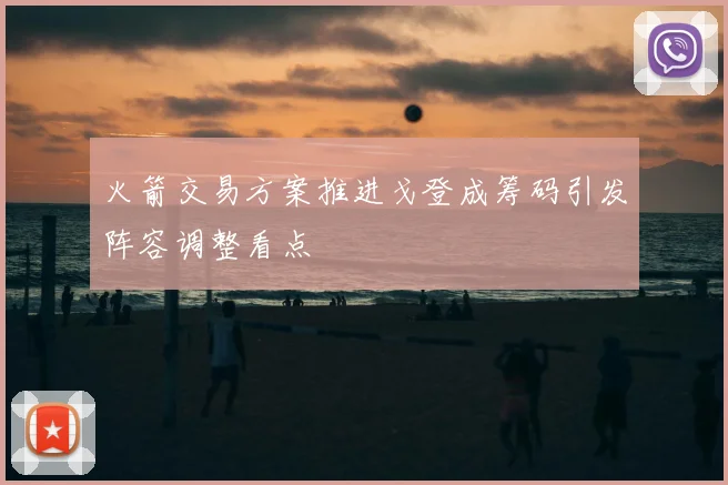 火箭交易方案推进戈登成筹码引发阵容调整看点