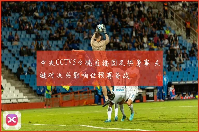 中央CCTV5今晚直播国足热身赛 关键对决或影响世预赛备战