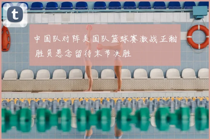 中国队对阵美国队篮球赛激战正酣 胜负悬念留待末节决胜