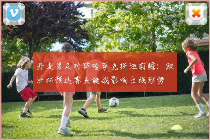 丹麦男足对阵哈萨克斯坦前瞻：欧洲杯预选赛关键战影响出线形势
