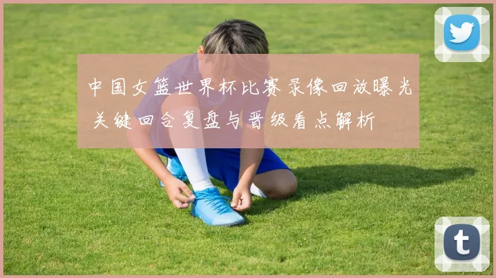 中国女篮世界杯比赛录像回放曝光 关键回合复盘与晋级看点解析
