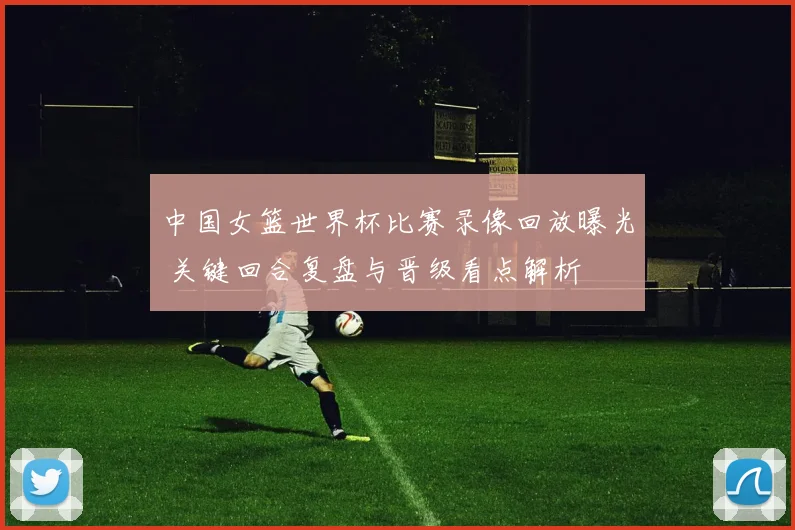 中国女篮世界杯比赛录像回放曝光 关键回合复盘与晋级看点解析
