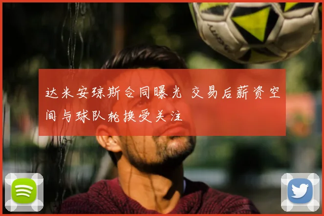 达米安琼斯合同曝光 交易后薪资空间与球队轮换受关注