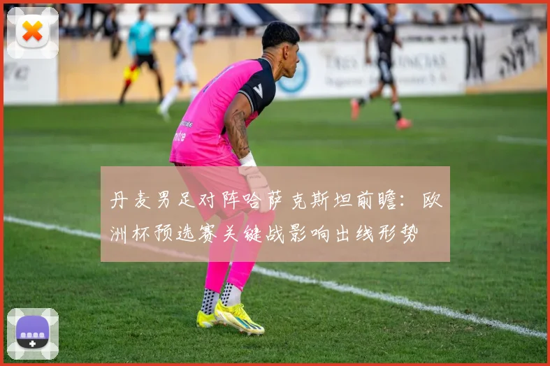 丹麦男足对阵哈萨克斯坦前瞻：欧洲杯预选赛关键战影响出线形势