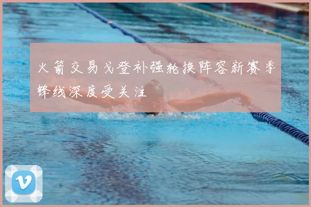 火箭交易戈登补强轮换阵容新赛季锋线深度受关注