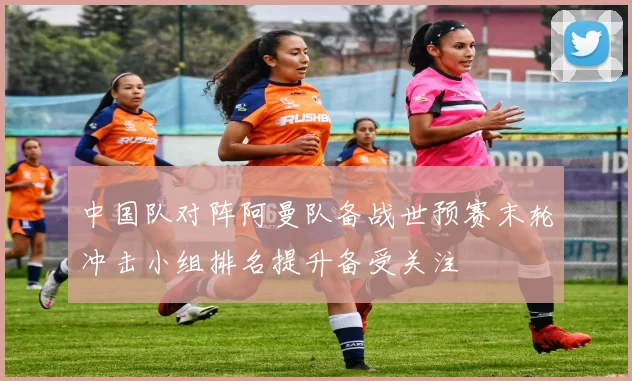 中国队对阵阿曼队备战世预赛末轮冲击小组排名提升备受关注