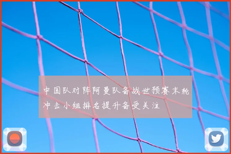 中国队对阵阿曼队备战世预赛末轮冲击小组排名提升备受关注