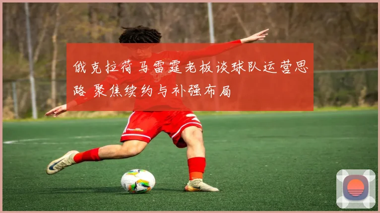 俄克拉荷马雷霆老板谈球队运营思路 聚焦续约与补强布局