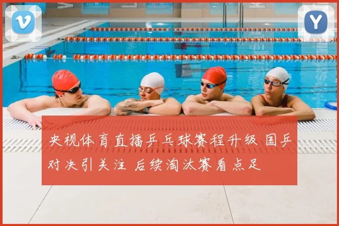 央视体育直播乒乓球赛程升级 国乒对决引关注 后续淘汰赛看点足