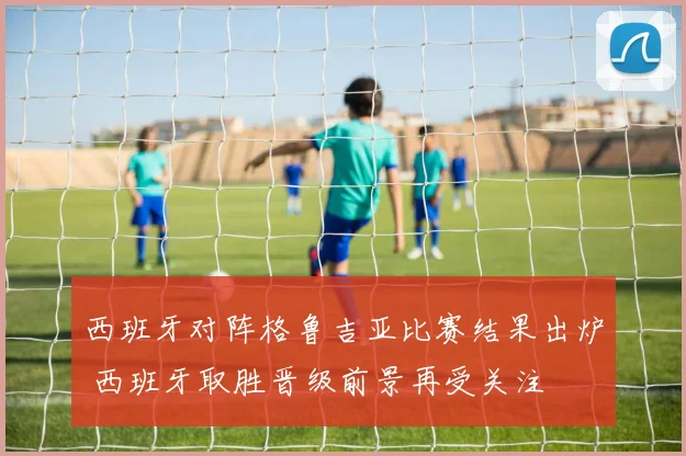 西班牙对阵格鲁吉亚比赛结果出炉 西班牙取胜晋级前景再受关注
