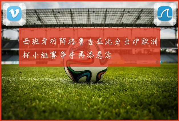 西班牙对阵格鲁吉亚比分出炉欧洲杯小组赛争夺再添悬念