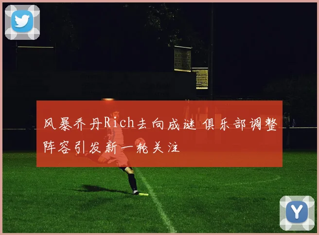 风暴乔丹Rich去向成谜 俱乐部调整阵容引发新一轮关注