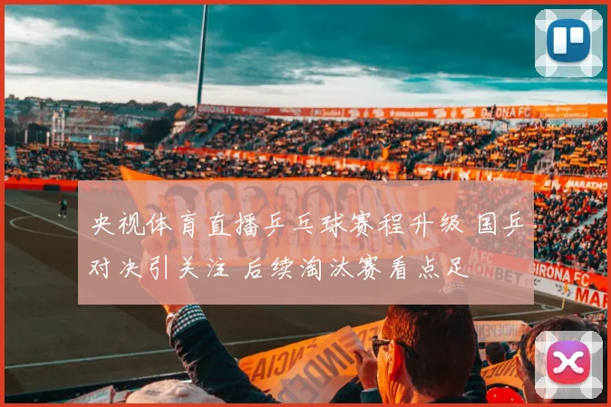 央视体育直播乒乓球赛程升级 国乒对决引关注 后续淘汰赛看点足
