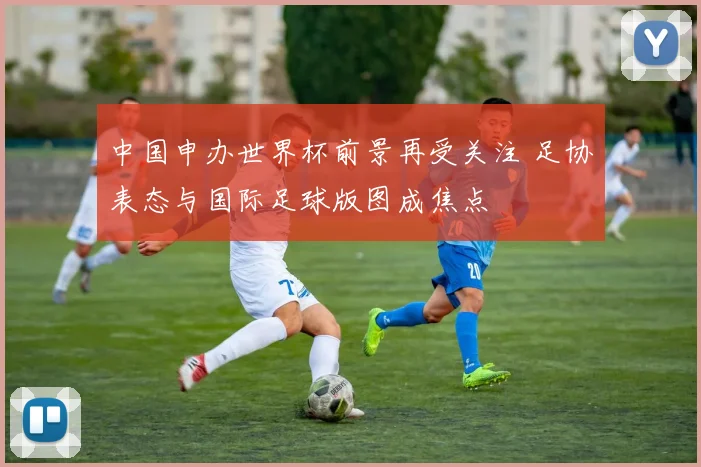 中国申办世界杯前景再受关注 足协表态与国际足球版图成焦点