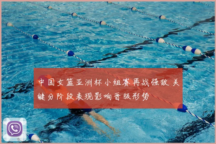 中国女篮亚洲杯小组赛再战强敌 关键分阶段表现影响晋级形势