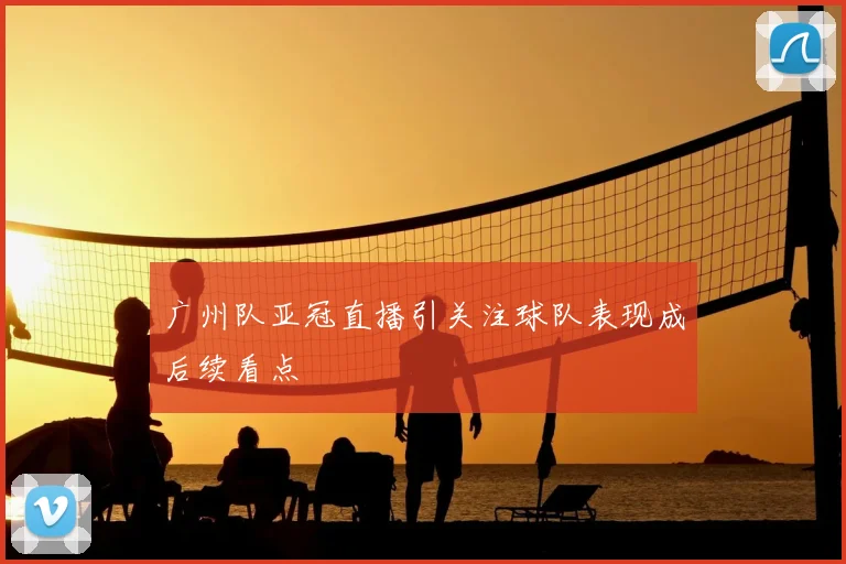 广州队亚冠直播引关注球队表现成后续看点