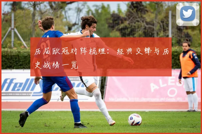 历届欧冠对阵梳理：经典交锋与历史战绩一览