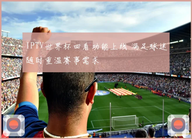 IPTV世界杯回看功能上线 满足球迷随时重温赛事需求