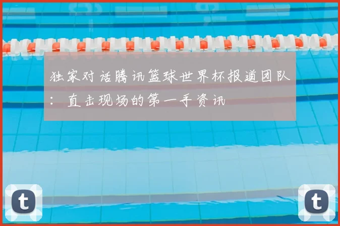 独家对话腾讯篮球世界杯报道团队：直击现场的第一手资讯