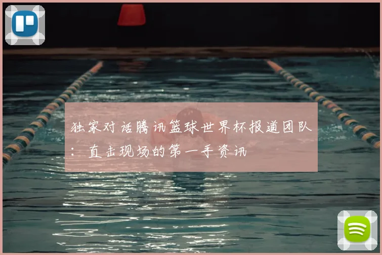 独家对话腾讯篮球世界杯报道团队：直击现场的第一手资讯